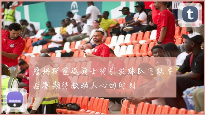 詹姆斯重返骑士将引发球队飞跃季后赛期待激动人心的时刻
