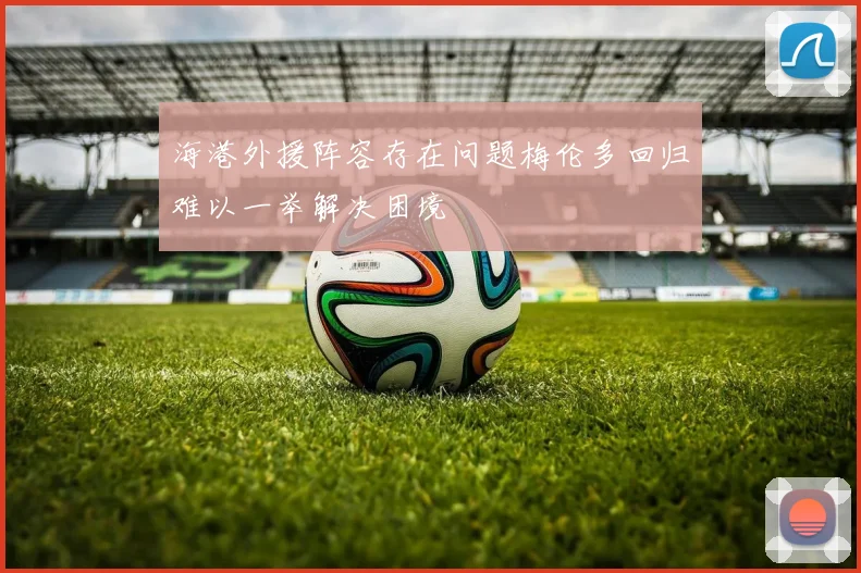 海港外援阵容存在问题梅伦多回归难以一举解决困境