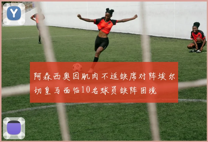 阿森西奥因肌肉不适缺席对阵埃尔切皇马面临10名球员缺阵困境