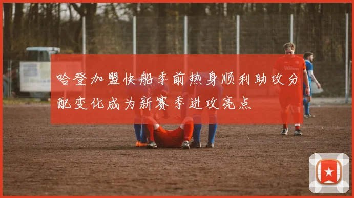 哈登加盟快船季前热身顺利助攻分配变化成为新赛季进攻亮点