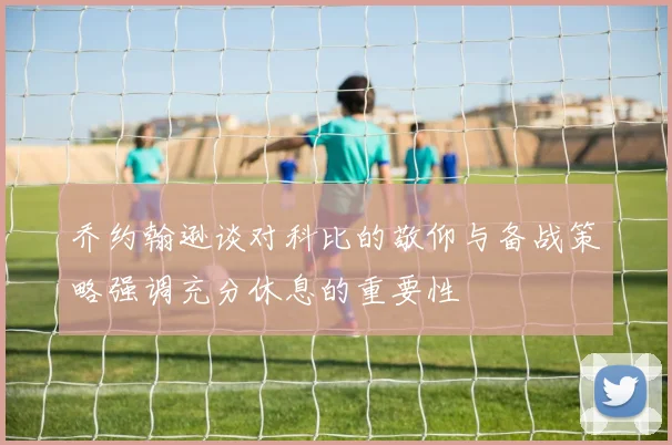 乔约翰逊谈对科比的敬仰与备战策略强调充分休息的重要性