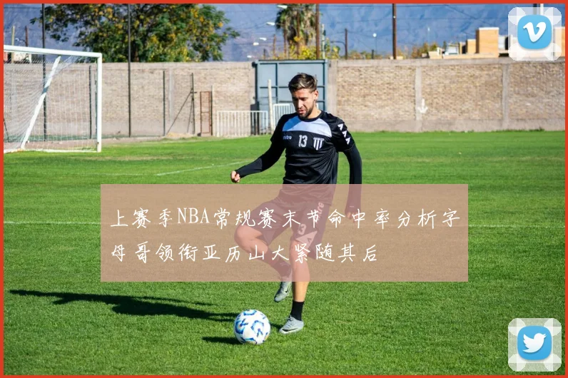 上赛季NBA常规赛末节命中率分析字母哥领衔亚历山大紧随其后