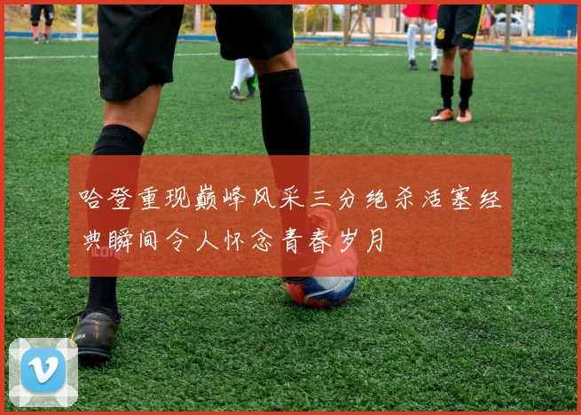 哈登重现巅峰风采三分绝杀活塞经典瞬间令人怀念青春岁月