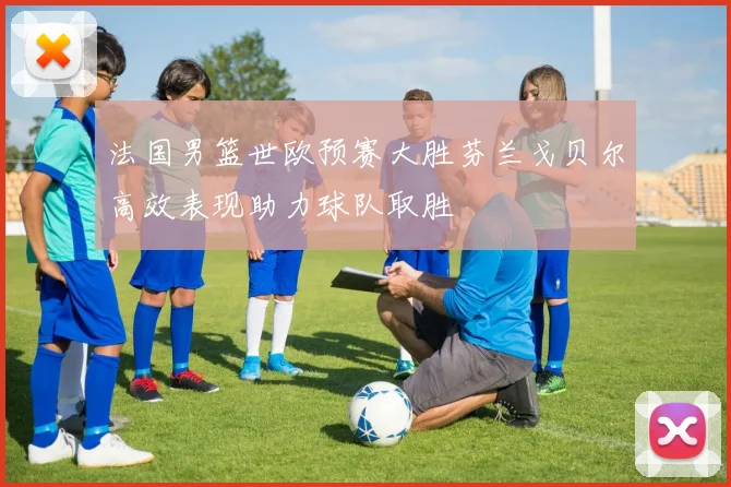 法国男篮世欧预赛大胜芬兰戈贝尔高效表现助力球队取胜