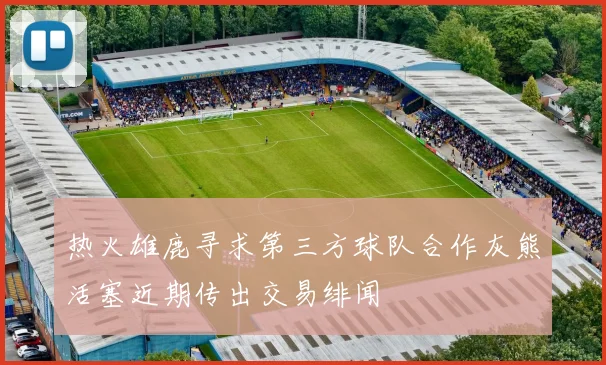 热火雄鹿寻求第三方球队合作灰熊活塞近期传出交易绯闻