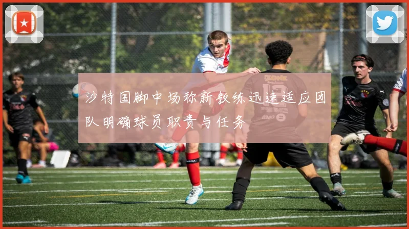 沙特国脚中场称新教练迅速适应团队明确球员职责与任务