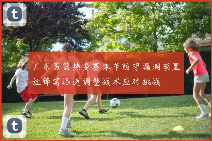 广东男篮热身赛末节防守漏洞明显杜锋需迅速调整战术应对挑战