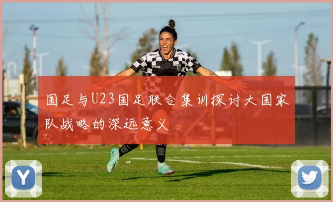 国足与U23国足联合集训探讨大国家队战略的深远意义