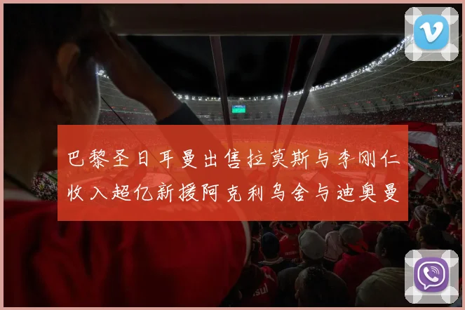 巴黎圣日耳曼出售拉莫斯与李刚仁收入超亿新援阿克利乌舍与迪奥曼德即将加盟