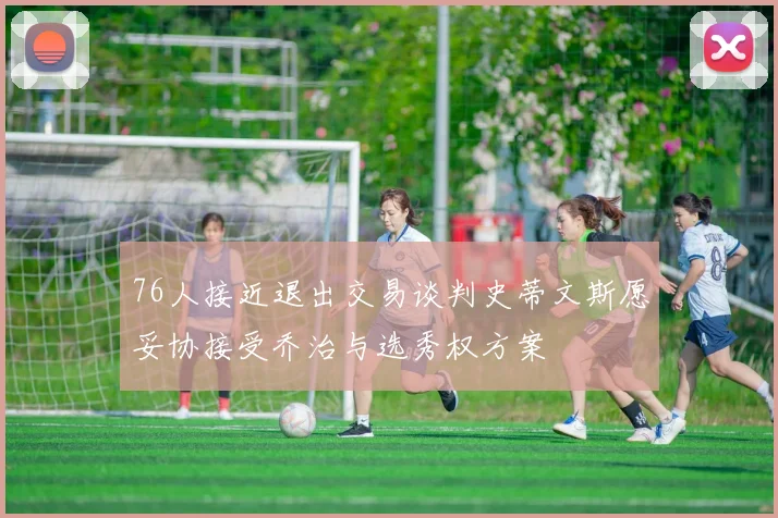 76人接近退出交易谈判史蒂文斯愿妥协接受乔治与选秀权方案