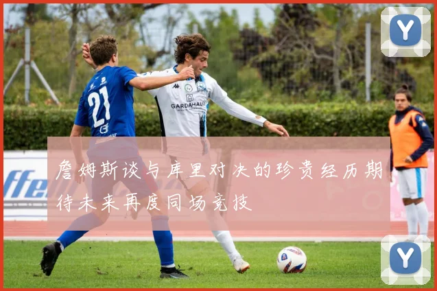 詹姆斯谈与库里对决的珍贵经历期待未来再度同场竞技