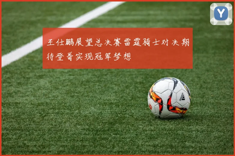 王仕鹏展望总决赛雷霆骑士对决期待登哥实现冠军梦想