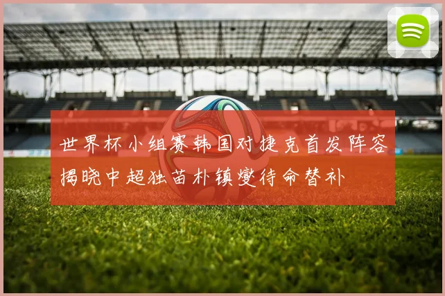 世界杯小组赛韩国对捷克首发阵容揭晓中超独苗朴镇燮待命替补