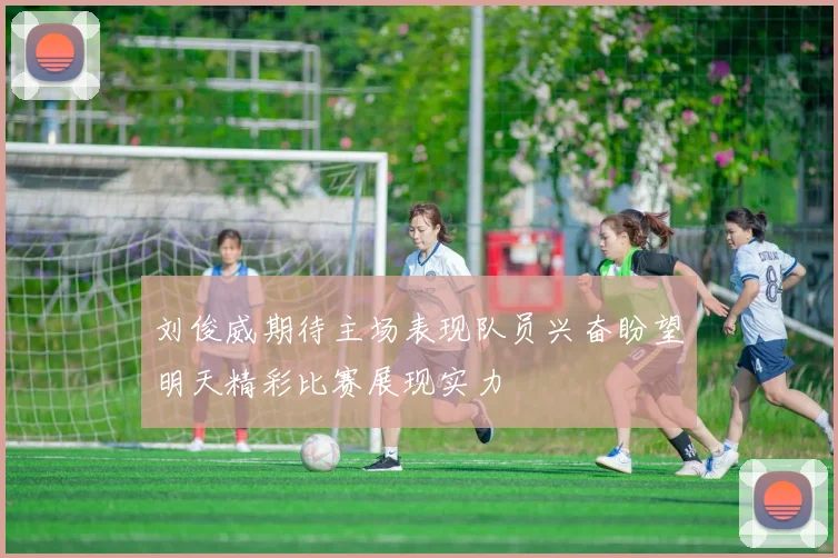 刘俊威期待主场表现队员兴奋盼望明天精彩比赛展现实力