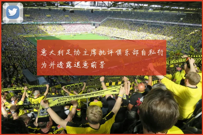 意大利足协主席批评俱乐部自私行为并透露退意前景