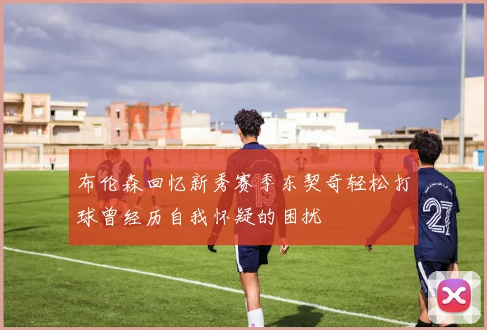 布伦森回忆新秀赛季东契奇轻松打球曾经历自我怀疑的困扰