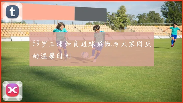 59岁三浦知良进球感慨与大家同庆的温馨时刻
