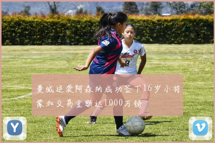 曼城逆袭阿森纳成功签下16岁小将蒙加交易金额达1000万镑