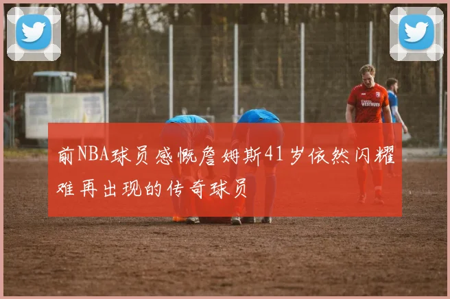 前NBA球员感慨詹姆斯41岁依然闪耀难再出现的传奇球员